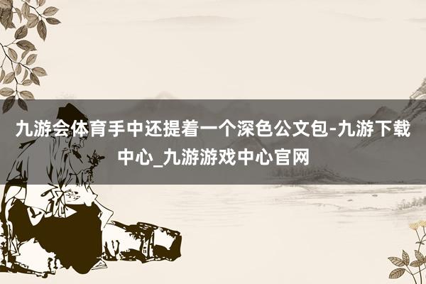 九游会体育手中还提着一个深色公文包-九游下载中心_九游游戏中心官网