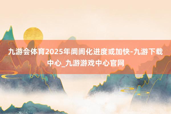 九游会体育2025年阛阓化进度或加快-九游下载中心_九游游戏中心官网