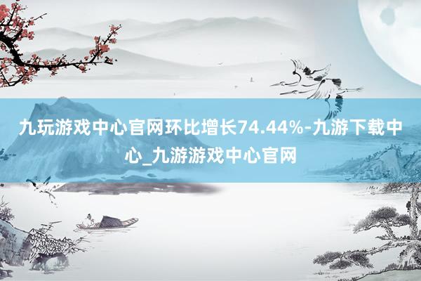 九玩游戏中心官网环比增长74.44%-九游下载中心_九游游戏中心官网