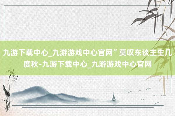 九游下载中心_九游游戏中心官网”莫叹东谈主生几度秋-九游下载中心_九游游戏中心官网
