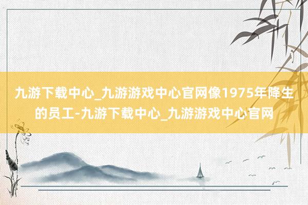 九游下载中心_九游游戏中心官网像1975年降生的员工-九游下载中心_九游游戏中心官网