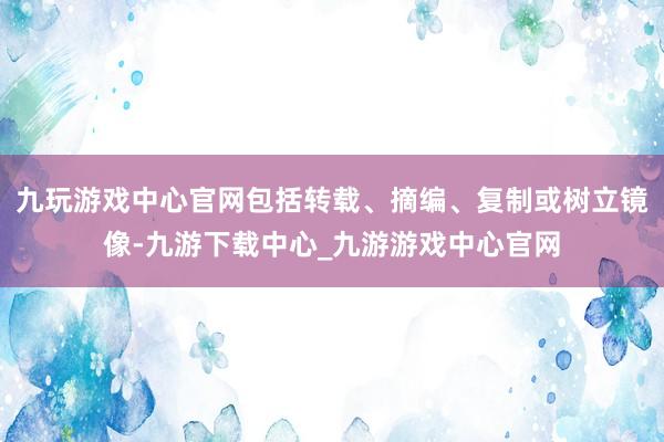 九玩游戏中心官网包括转载、摘编、复制或树立镜像-九游下载中心_九游游戏中心官网