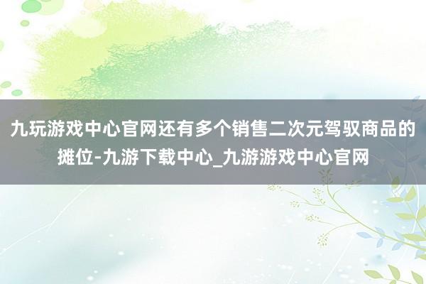九玩游戏中心官网还有多个销售二次元驾驭商品的摊位-九游下载中心_九游游戏中心官网