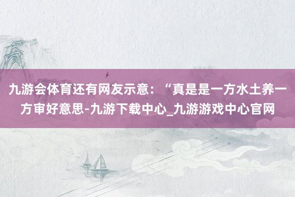 九游会体育还有网友示意：“真是是一方水土养一方审好意思-九游下载中心_九游游戏中心官网