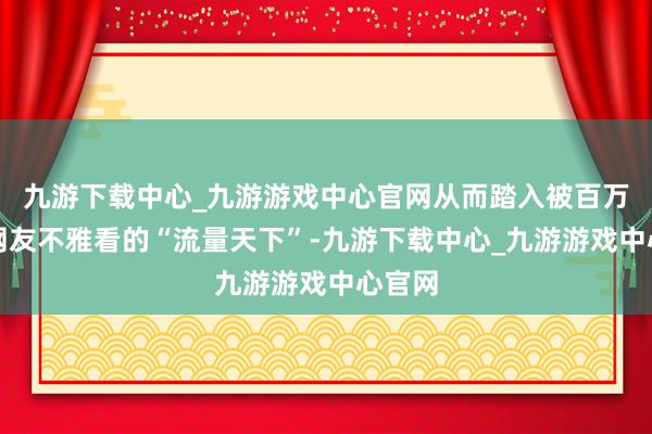 九游下载中心_九游游戏中心官网从而踏入被百万级别网友不雅看的“流量天下”-九游下载中心_九游游戏中心官网