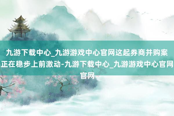九游下载中心_九游游戏中心官网这起券商并购案正在稳步上前激动-九游下载中心_九游游戏中心官网