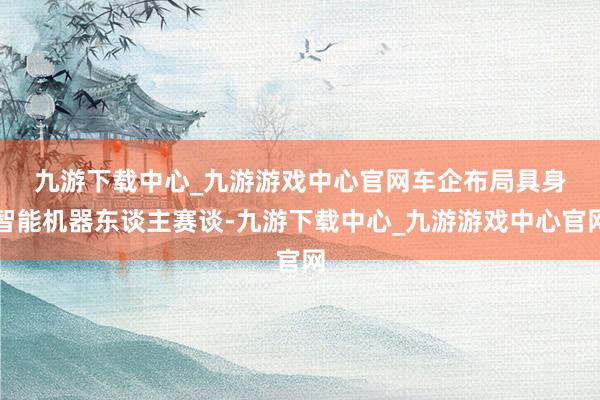 九游下载中心_九游游戏中心官网　　车企布局具身智能机器东谈主赛谈-九游下载中心_九游游戏中心官网