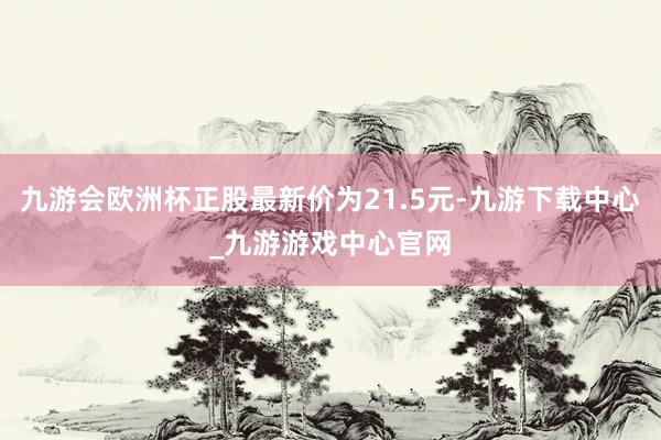 九游会欧洲杯正股最新价为21.5元-九游下载中心_九游游戏中心官网
