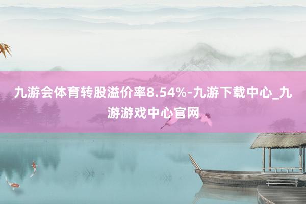 九游会体育转股溢价率8.54%-九游下载中心_九游游戏中心官网