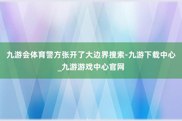 九游会体育警方张开了大边界搜索-九游下载中心_九游游戏中心官网