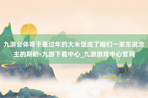 九游会体育于是过年的大米饭成了咱们一家东说念主的期盼-九游下载中心_九游游戏中心官网
