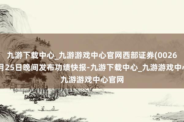 九游下载中心_九游游戏中心官网西部证券(002673)2月25日晚间发布功绩快报-九游下载中心_九游游戏中心官网