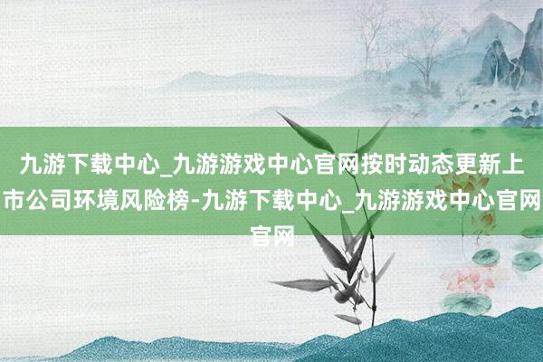 九游下载中心_九游游戏中心官网按时动态更新上市公司环境风险榜-九游下载中心_九游游戏中心官网