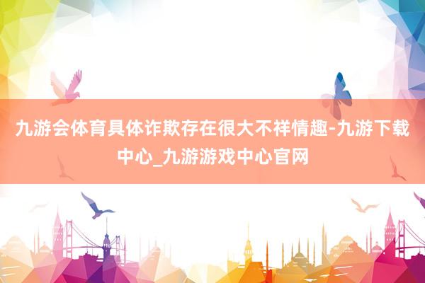 九游会体育具体诈欺存在很大不祥情趣-九游下载中心_九游游戏中心官网