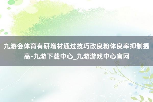 九游会体育有研增材通过技巧改良粉体良率抑制提高-九游下载中心_九游游戏中心官网