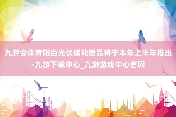 九游会体育阳台光伏储能居品将于本年上半年推出-九游下载中心_九游游戏中心官网