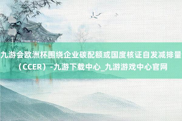九游会欧洲杯围绕企业碳配额或国度核证自发减排量（CCER）-九游下载中心_九游游戏中心官网