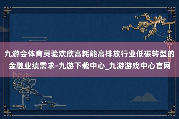 九游会体育灵验欢欣高耗能高排放行业低碳转型的金融业绩需求-九游下载中心_九游游戏中心官网
