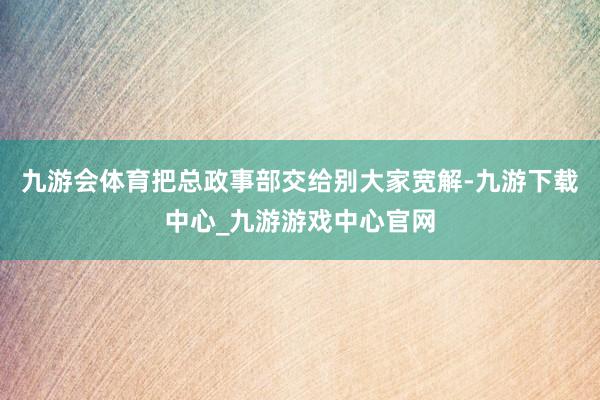 九游会体育把总政事部交给别大家宽解-九游下载中心_九游游戏中心官网