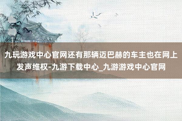 九玩游戏中心官网还有那辆迈巴赫的车主也在网上发声维权-九游下载中心_九游游戏中心官网