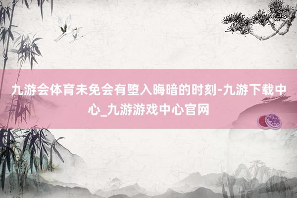 九游会体育未免会有堕入晦暗的时刻-九游下载中心_九游游戏中心官网