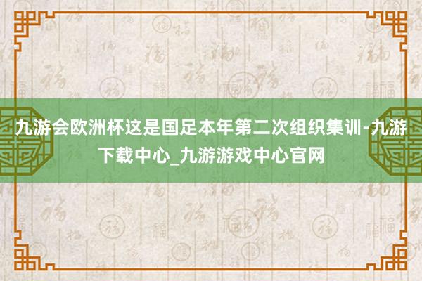 九游会欧洲杯这是国足本年第二次组织集训-九游下载中心_九游游戏中心官网