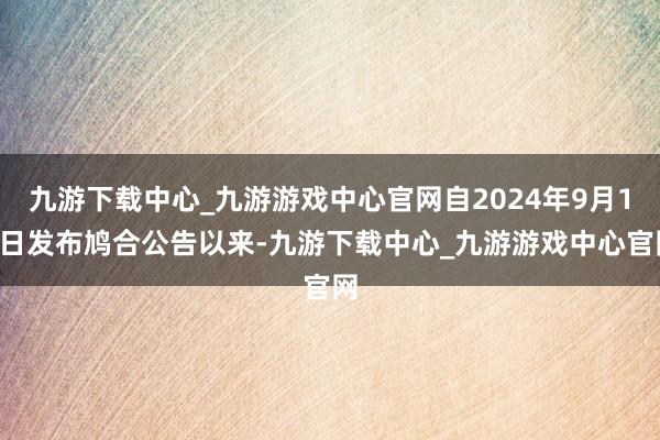 九游下载中心_九游游戏中心官网自2024年9月16日发布鸠合公告以来-九游下载中心_九游游戏中心官网