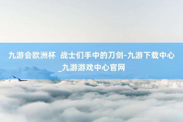 九游会欧洲杯  战士们手中的刀剑-九游下载中心_九游游戏中心官网