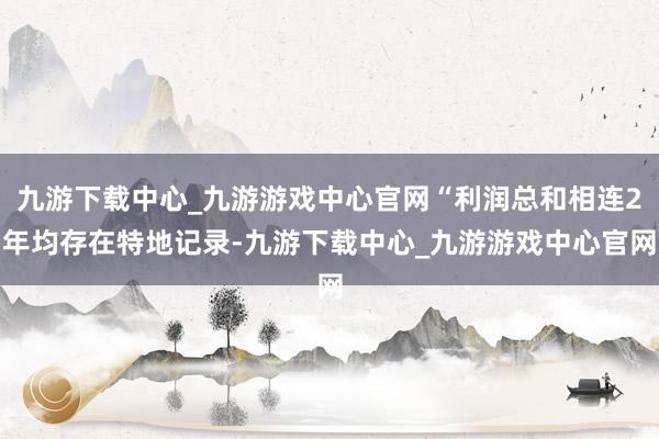 九游下载中心_九游游戏中心官网“利润总和相连2年均存在特地记录-九游下载中心_九游游戏中心官网