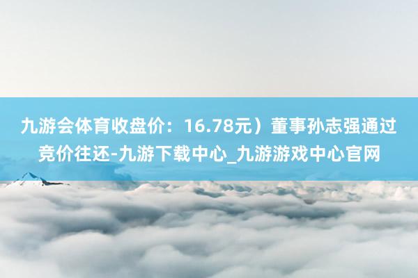 九游会体育收盘价：16.78元）董事孙志强通过竞价往还-九游下载中心_九游游戏中心官网