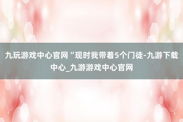 九玩游戏中心官网“现时我带着5个门徒-九游下载中心_九游游戏中心官网