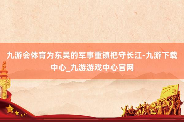 九游会体育为东吴的军事重镇把守长江-九游下载中心_九游游戏中心官网