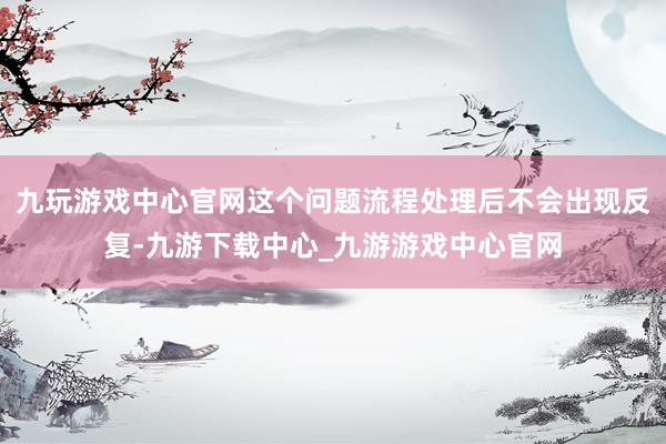 九玩游戏中心官网这个问题流程处理后不会出现反复-九游下载中心_九游游戏中心官网