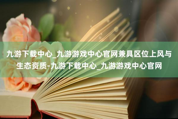 九游下载中心_九游游戏中心官网兼具区位上风与生态资质-九游下载中心_九游游戏中心官网
