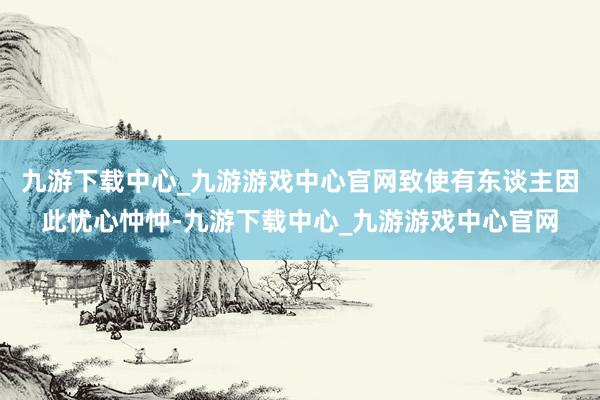 九游下载中心_九游游戏中心官网致使有东谈主因此忧心忡忡-九游下载中心_九游游戏中心官网
