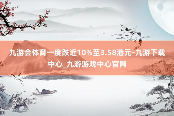 九游会体育一度跌近10%至3.58港元-九游下载中心_九游游戏中心官网