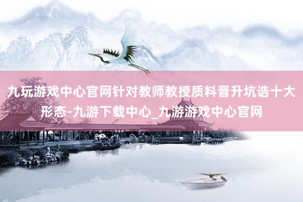 九玩游戏中心官网针对教师教授质料晋升坑诰十大形态-九游下载中心_九游游戏中心官网