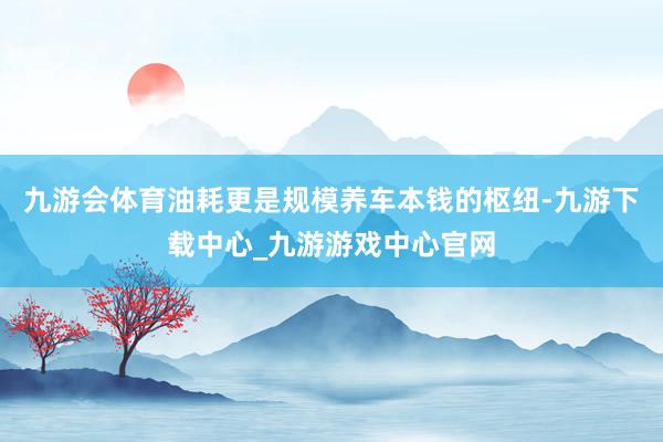 九游会体育油耗更是规模养车本钱的枢纽-九游下载中心_九游游戏中心官网