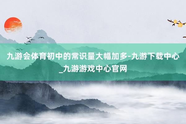 九游会体育初中的常识量大幅加多-九游下载中心_九游游戏中心官网