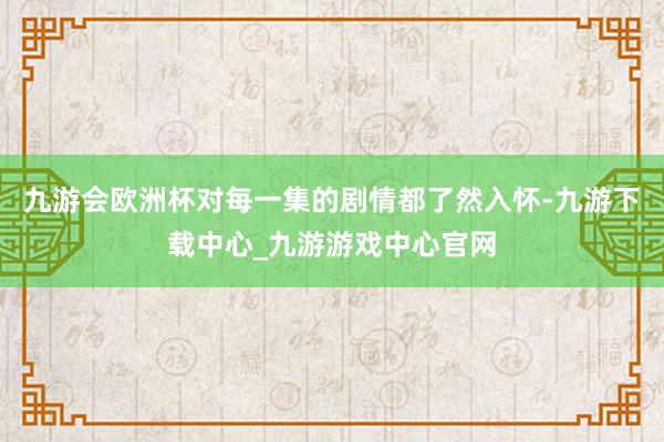 九游会欧洲杯对每一集的剧情都了然入怀-九游下载中心_九游游戏中心官网