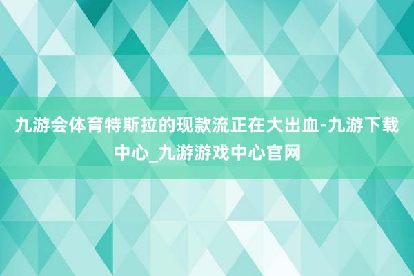 九游会体育特斯拉的现款流正在大出血-九游下载中心_九游游戏中心官网