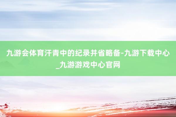 九游会体育汗青中的纪录并省略备-九游下载中心_九游游戏中心官网