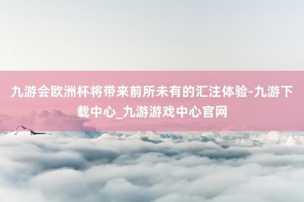 九游会欧洲杯将带来前所未有的汇注体验-九游下载中心_九游游戏中心官网
