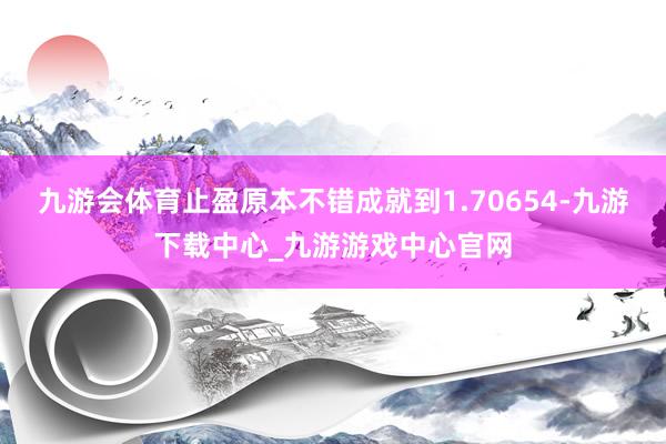 九游会体育止盈原本不错成就到1.70654-九游下载中心_九游游戏中心官网