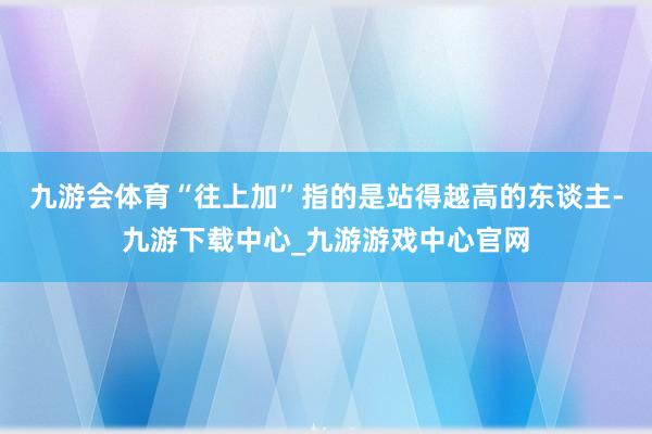 九游会体育“往上加”指的是站得越高的东谈主-九游下载中心_九游游戏中心官网