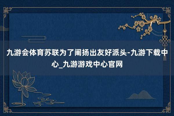 九游会体育苏联为了阐扬出友好派头-九游下载中心_九游游戏中心官网