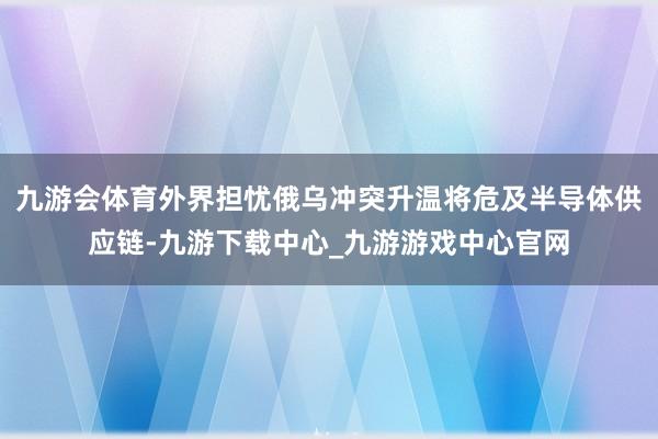 九游会体育外界担忧俄乌冲突升温将危及半导体供应链-九游下载中心_九游游戏中心官网