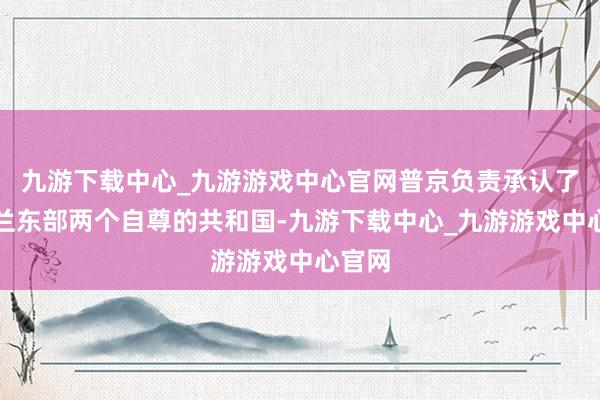 九游下载中心_九游游戏中心官网普京负责承认了乌克兰东部两个自尊的共和国-九游下载中心_九游游戏中心官网