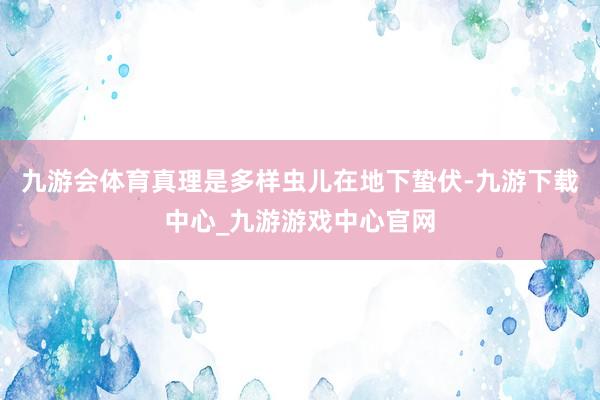 九游会体育真理是多样虫儿在地下蛰伏-九游下载中心_九游游戏中心官网