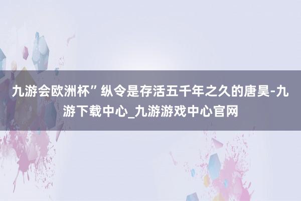 九游会欧洲杯”纵令是存活五千年之久的唐昊-九游下载中心_九游游戏中心官网